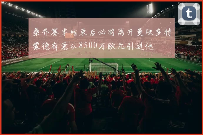 桑乔赛季结束后必将离开曼联多特蒙德有意以8500万欧元引进他