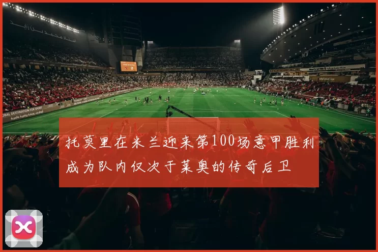 托莫里在米兰迎来第100场意甲胜利成为队内仅次于莱奥的传奇后卫