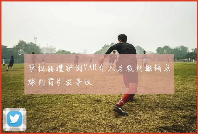 萨拉赫遭铲倒VAR介入后裁判撤销点球判罚引发争议