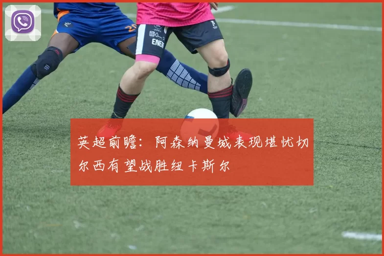 英超前瞻：阿森纳曼城表现堪忧切尔西有望战胜纽卡斯尔